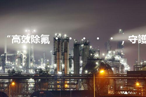 “高效除氟，守護(hù)碧水藍(lán)天——廢水中氟離子處理新篇章”